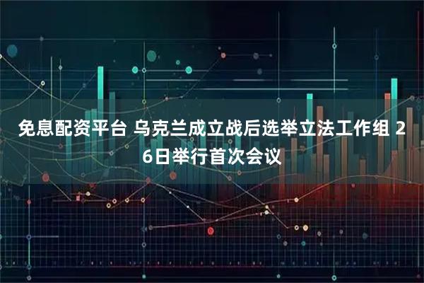 免息配资平台 乌克兰成立战后选举立法工作组 26日举行首次会议
