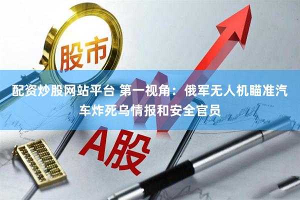 配资炒股网站平台 第一视角：俄军无人机瞄准汽车炸死乌情报和安全官员