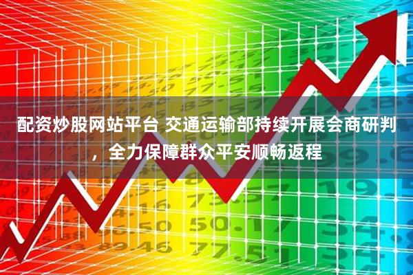 配资炒股网站平台 交通运输部持续开展会商研判，全力保障群众平安顺畅返程