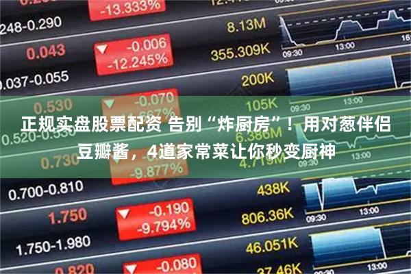 正规实盘股票配资 告别“炸厨房”！用对葱伴侣豆瓣酱，4道家常菜让你秒变厨神