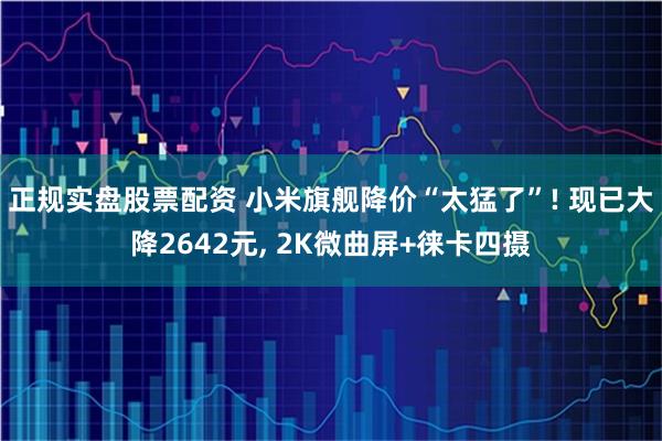 正规实盘股票配资 小米旗舰降价“太猛了”! 现已大降2642元, 2K微曲屏+徕卡四摄