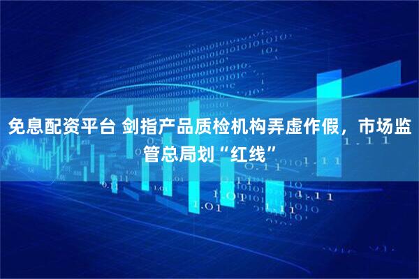 免息配资平台 剑指产品质检机构弄虚作假，市场监管总局划“红线”