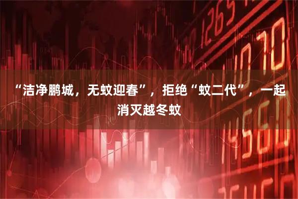 “洁净鹏城，无蚊迎春”，拒绝“蚊二代”，一起消灭越冬蚊