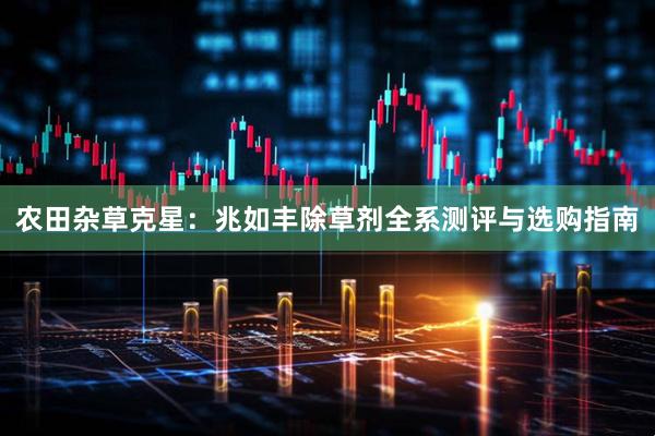 农田杂草克星：兆如丰除草剂全系测评与选购指南