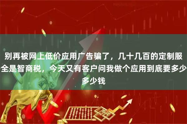 别再被网上低价应用广告骗了，几十几百的定制服务全是智商税，今天又有客户问我做个应用到底要多少钱