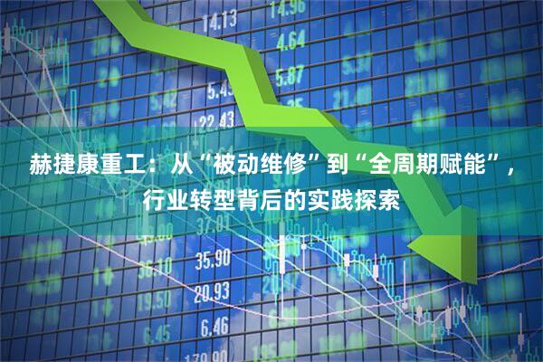 赫捷康重工：从“被动维修”到“全周期赋能”，行业转型背后的实践探索