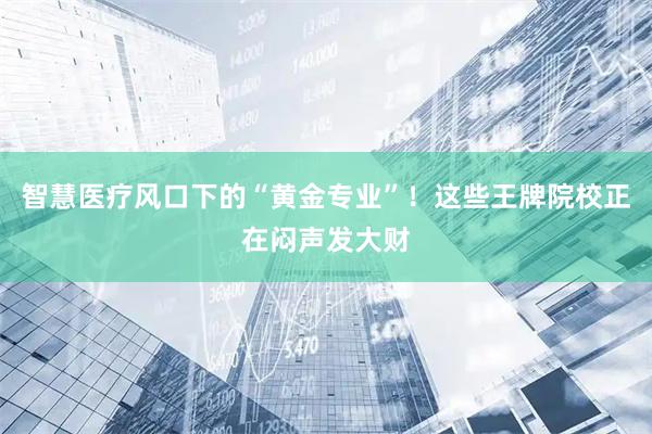 智慧医疗风口下的“黄金专业”！这些王牌院校正在闷声发大财