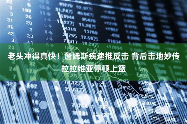 老头冲得真快！詹姆斯疾速推反击 背后击地妙传拉拉维亚停顿上篮