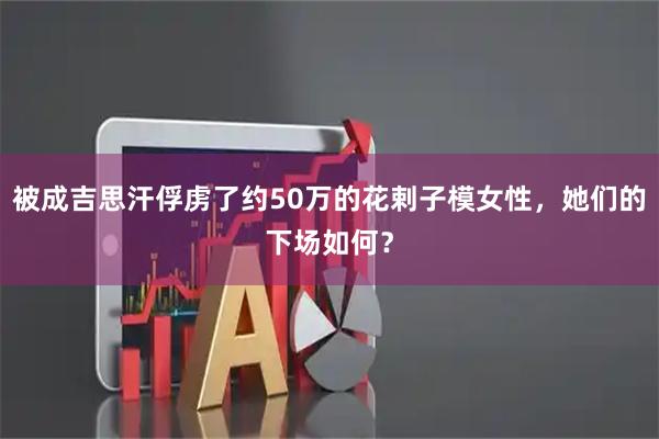被成吉思汗俘虏了约50万的花剌子模女性，她们的下场如何？