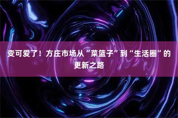 变可爱了！方庄市场从“菜篮子”到“生活圈”的更新之路
