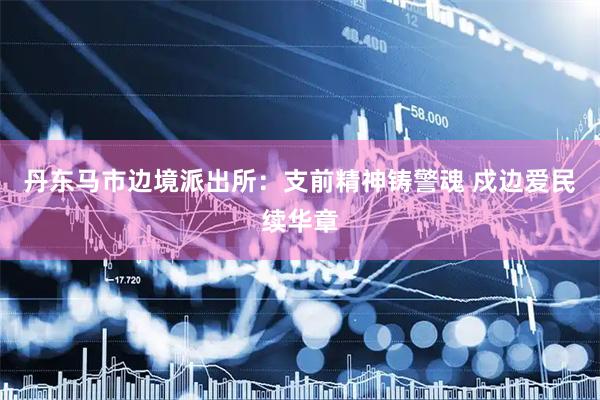 丹东马市边境派出所：支前精神铸警魂 戍边爱民续华章