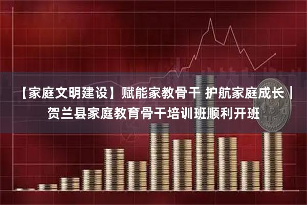 【家庭文明建设】赋能家教骨干 护航家庭成长｜贺兰县家庭教育骨干培训班顺利开班